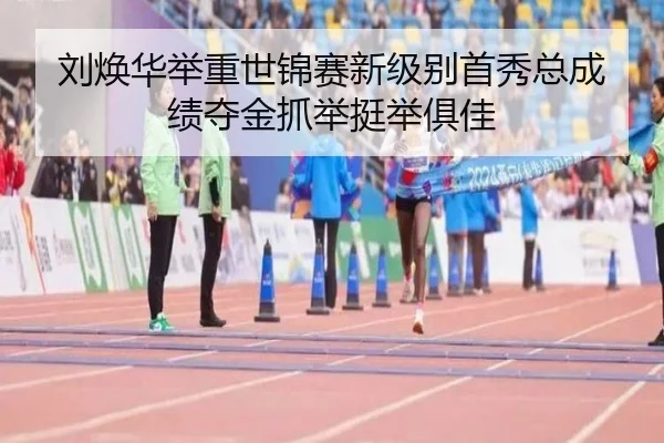 刘焕华举重世锦赛新级别首秀总成绩夺金抓举挺举俱佳