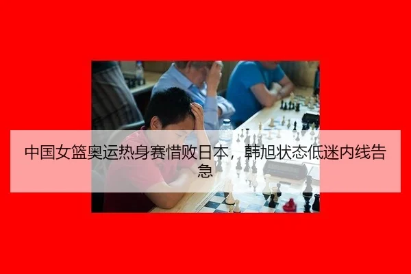 中国女篮奥运热身赛惜败日本，韩旭状态低迷内线告急
