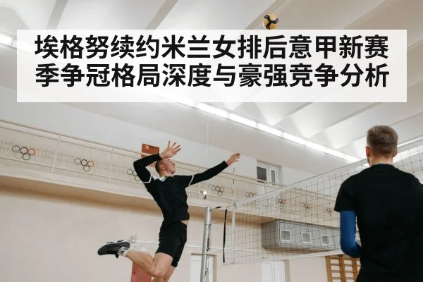 埃格努续约米兰女排后意甲新赛季争冠格局深度与豪强竞争分析